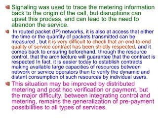 Signaling was used to trace the metering information
back to the origin of the call, but disruptions can
upset this process, and can lead to the need to
abandon the service.
In routed packet (IP) networks, it is also at access that either
the time or the quantity of packets transmitted can be
measured , but it is very difficult to check that an end-to-end
quality of service contract has been strictly respected, and it
comes back to ensuring beforehand, through the resource
control, that the architecture will guarantee that the contract is
respected In fact, it is easier today to establish contracts
making available large capacities of resources between
network or service operators than to verify the dynamic and
distant consumption of such resources by individual users.
This situation may be improved by distributed
metering and post hoc verification or payment, but
the major difficulty, between integrating control and
metering, remains the generalization of pre-payment
possibilities to all types of services.
 