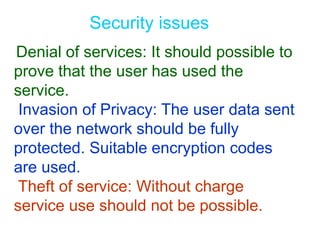 Security issues
Denial of services: It should possible to
prove that the user has used the
service.
Invasion of Privacy: The user data sent
over the network should be fully
protected. Suitable encryption codes
are used.
Theft of service: Without charge
service use should not be possible.
 