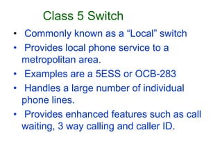 Class 5 Switch
• Commonly known as a “Local” switch
• Provides local phone service to a
metropolitan area.
• Examples are a 5ESS or OCB-283
• Handles a large number of individual
phone lines.
• Provides enhanced features such as call
waiting, 3 way calling and caller ID.
 