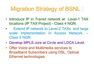 Migration Strategy of BSNL :
• Introduce IP in Transit network at Level-1 TAX
locations (IP TAX Project) - Class 4 NGN.
• Extend IP network to Level-2 TAXs and large
scale implementation in Access Network. –
Class 5 NGN
• Develop MPLS core at Circle and LDCA Level.
• Offer Voice and Multimedia services to
Broadband Subscribers using DSL, Optical
Ethernet technologies.
 