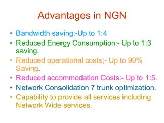 Advantages in NGN
• Bandwidth saving:-Up to 1:4
• Reduced Energy Consumption:- Up to 1:3
saving.
• Reduced operational costs;- Up to 90%
Saving.
• Reduced accommodation Costs:- Up to 1:5.
• Network Consolidation 7 trunk optimization.
• Capability to provide all services including
Network Wide services.
 