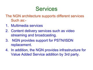 Services
The NGN architecture supports different services
Such as:-
1. Multimedia services
2. Content delivery services such as video
streaming and broadcasting.
3. NGN provides support for PSTN/ISDN
replacement.
4. In addition, the NGN provides infrastructure for
Value Added Service addition by 3rd party.
 