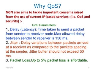 NGN also aims to tackle important concerns raised
from the use of current IP-based services: (i.e. QoS and
security) :-
QoS Parameters
1. Delay (Latency): Time taken to send a packet
from sender to receiver node.Max allowed delay
between sender to receiver is 150 ms.
2. Jitter : Delay variations between packets arrived
at a receiver as compared to the packets spacing
at the sender. Jitter buffer should not exceed 50
ms.
3. Packet Loss.Up to 5% packet loss is affordable.
Why QoS?
6/30/2020 9
 