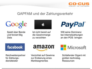 GAPFAM und der Zahlungsverkehr
Spielt über Bande
und forciert Big
Data
Ist nicht bereit auf
die Gewinnmarge
zu verzichten
Will seine Dominanz
bei Internetzahlungen
an den POS bringen
Reichweitenpartner
für Zahlungs-
dienstleister
Verzichtet auf Gewinne
zur Eroberung eines
Marktsegmentes
Schlafender Gigant mit
großen technolog.
Ressourcen
 