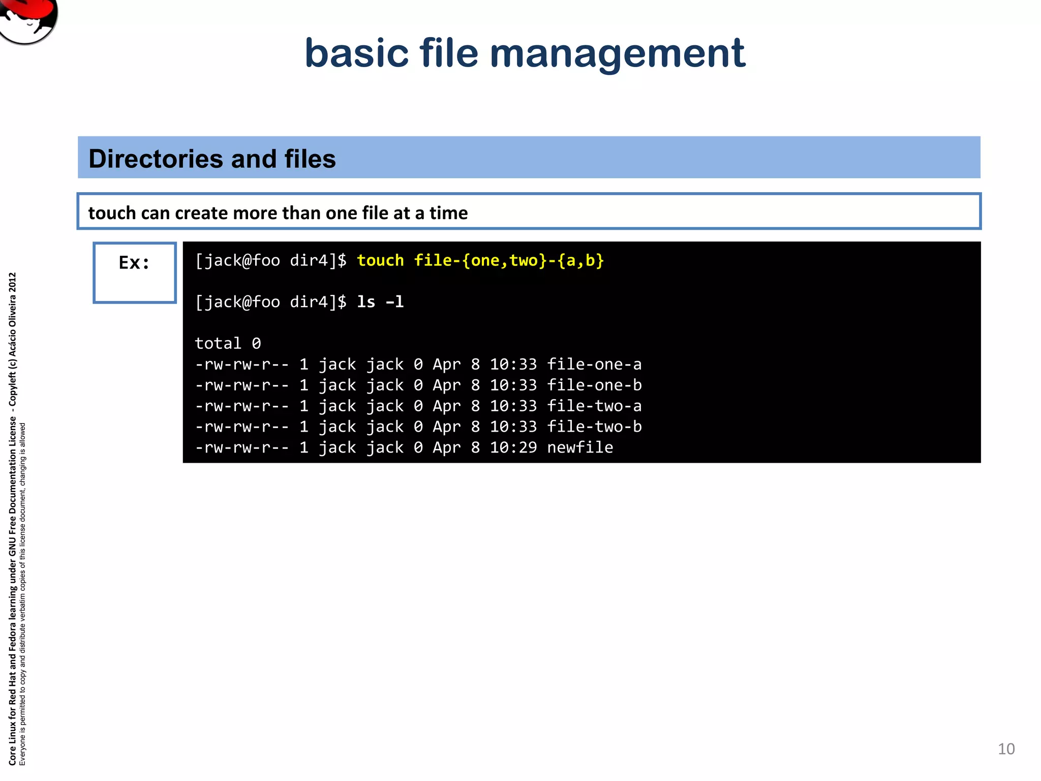 CoreLinuxforRedHatandFedoralearningunderGNUFreeDocumentationLicense-Copyleft(c)AcácioOliveira2012
Everyoneispermittedtocopyanddistributeverbatimcopiesofthislicensedocument,changingisallowed
basic file management
Directories and files
10
Ex: [jack@foo dir4]$ touch file-{one,two}-{a,b}
[jack@foo dir4]$ ls –l
total 0
-rw-rw-r-- 1 jack jack 0 Apr 8 10:33 file-one-a
-rw-rw-r-- 1 jack jack 0 Apr 8 10:33 file-one-b
-rw-rw-r-- 1 jack jack 0 Apr 8 10:33 file-two-a
-rw-rw-r-- 1 jack jack 0 Apr 8 10:33 file-two-b
-rw-rw-r-- 1 jack jack 0 Apr 8 10:29 newfile
touch can create more than one file at a time
 