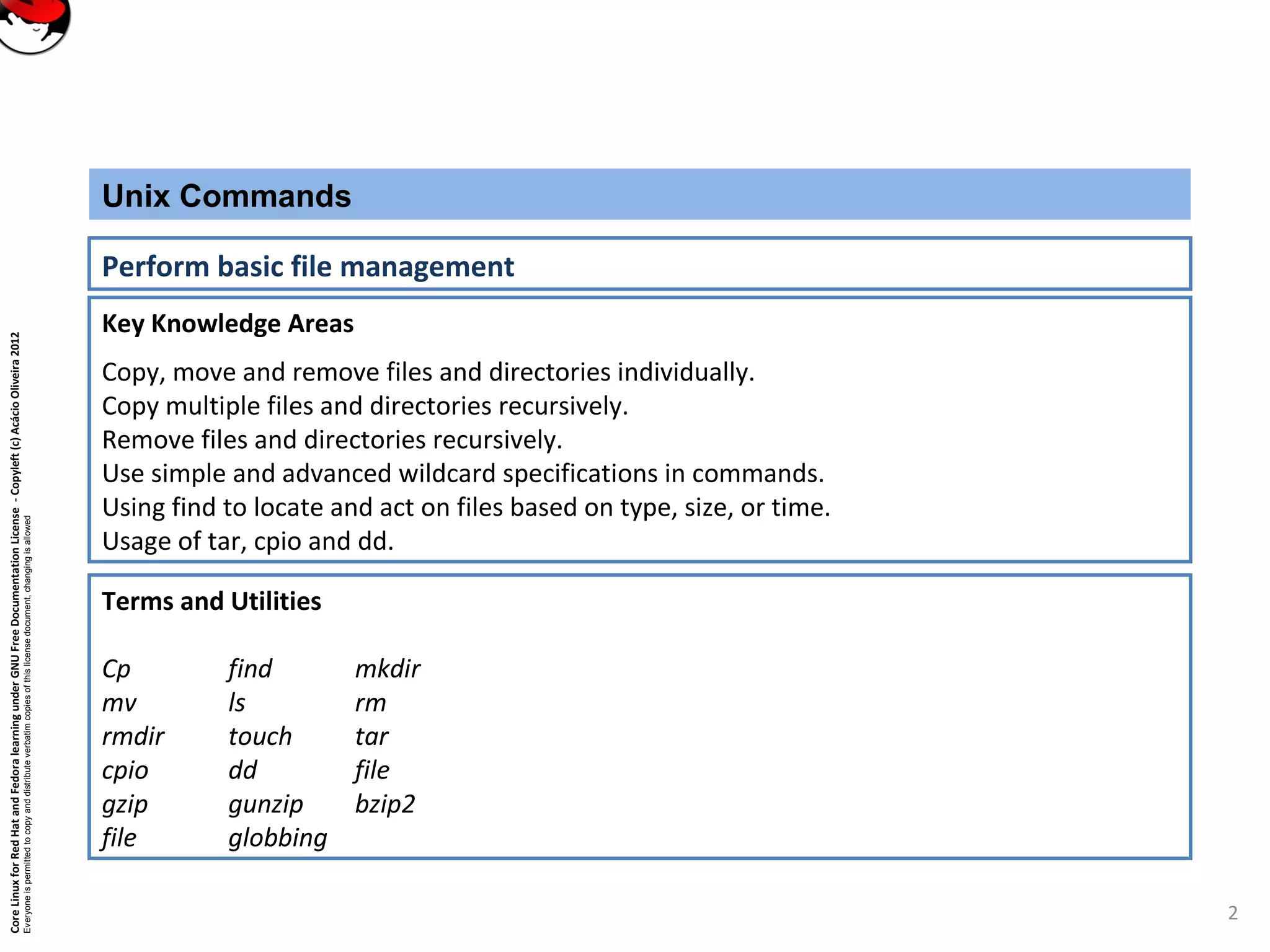 CoreLinuxforRedHatandFedoralearningunderGNUFreeDocumentationLicense-Copyleft(c)AcácioOliveira2012
Everyoneispermittedtocopyanddistributeverbatimcopiesofthislicensedocument,changingisallowed
Key Knowledge Areas
Copy, move and remove files and directories individually.
Copy multiple files and directories recursively.
Remove files and directories recursively.
Use simple and advanced wildcard specifications in commands.
Using find to locate and act on files based on type, size, or time.
Usage of tar, cpio and dd.
Unix Commands
Perform basic file management
Terms and Utilities
Cp find mkdir
mv ls rm
rmdir touch tar
cpio dd file
gzip gunzip bzip2
file globbing
2
 