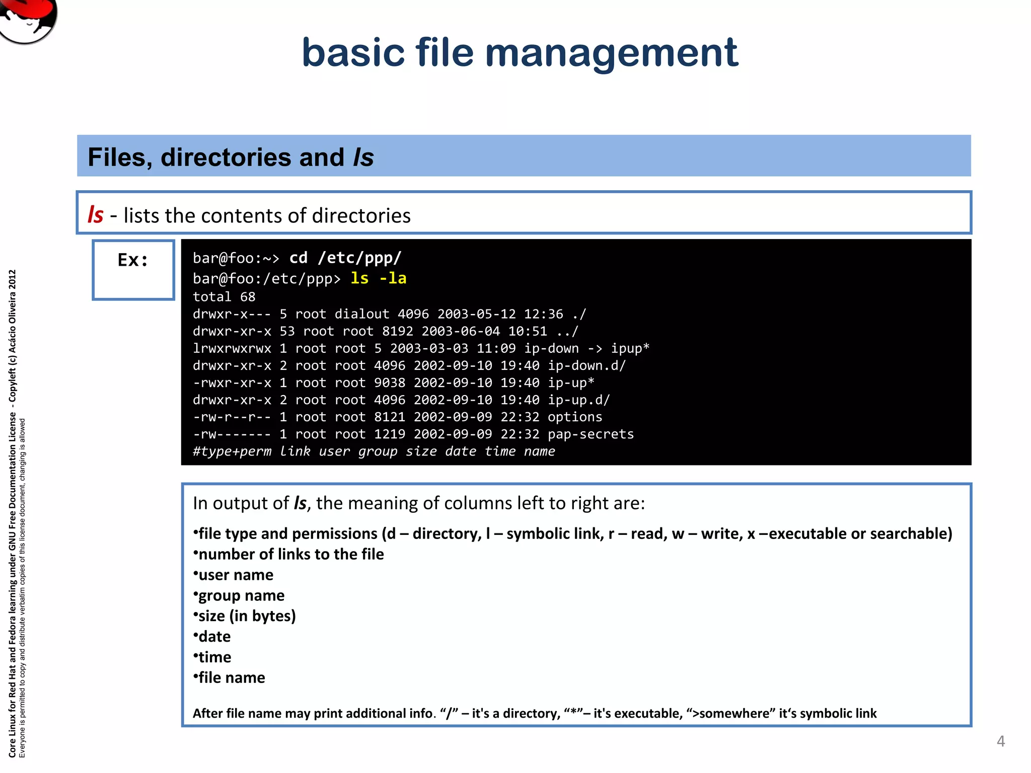 CoreLinuxforRedHatandFedoralearningunderGNUFreeDocumentationLicense-Copyleft(c)AcácioOliveira2012
Everyoneispermittedtocopyanddistributeverbatimcopiesofthislicensedocument,changingisallowed
basic file management
ls - lists the contents of directories
Files, directories and ls
4
In output of ls, the meaning of columns left to right are:
•file type and permissions (d – directory, l – symbolic link, r – read, w – write, x –executable or searchable)
•number of links to the file
•user name
•group name
•size (in bytes)
•date
•time
•file name
After file name may print additional info. “/” – it's a directory, “*”– it's executable, “>somewhere” it‘s symbolic link
bar@foo:~> cd /etc/ppp/
bar@foo:/etc/ppp> ls -la
total 68
drwxr-x--- 5 root dialout 4096 2003-05-12 12:36 ./
drwxr-xr-x 53 root root 8192 2003-06-04 10:51 ../
lrwxrwxrwx 1 root root 5 2003-03-03 11:09 ip-down -> ipup*
drwxr-xr-x 2 root root 4096 2002-09-10 19:40 ip-down.d/
-rwxr-xr-x 1 root root 9038 2002-09-10 19:40 ip-up*
drwxr-xr-x 2 root root 4096 2002-09-10 19:40 ip-up.d/
-rw-r--r-- 1 root root 8121 2002-09-09 22:32 options
-rw------- 1 root root 1219 2002-09-09 22:32 pap-secrets
#type+perm link user group size date time name
Ex:
 