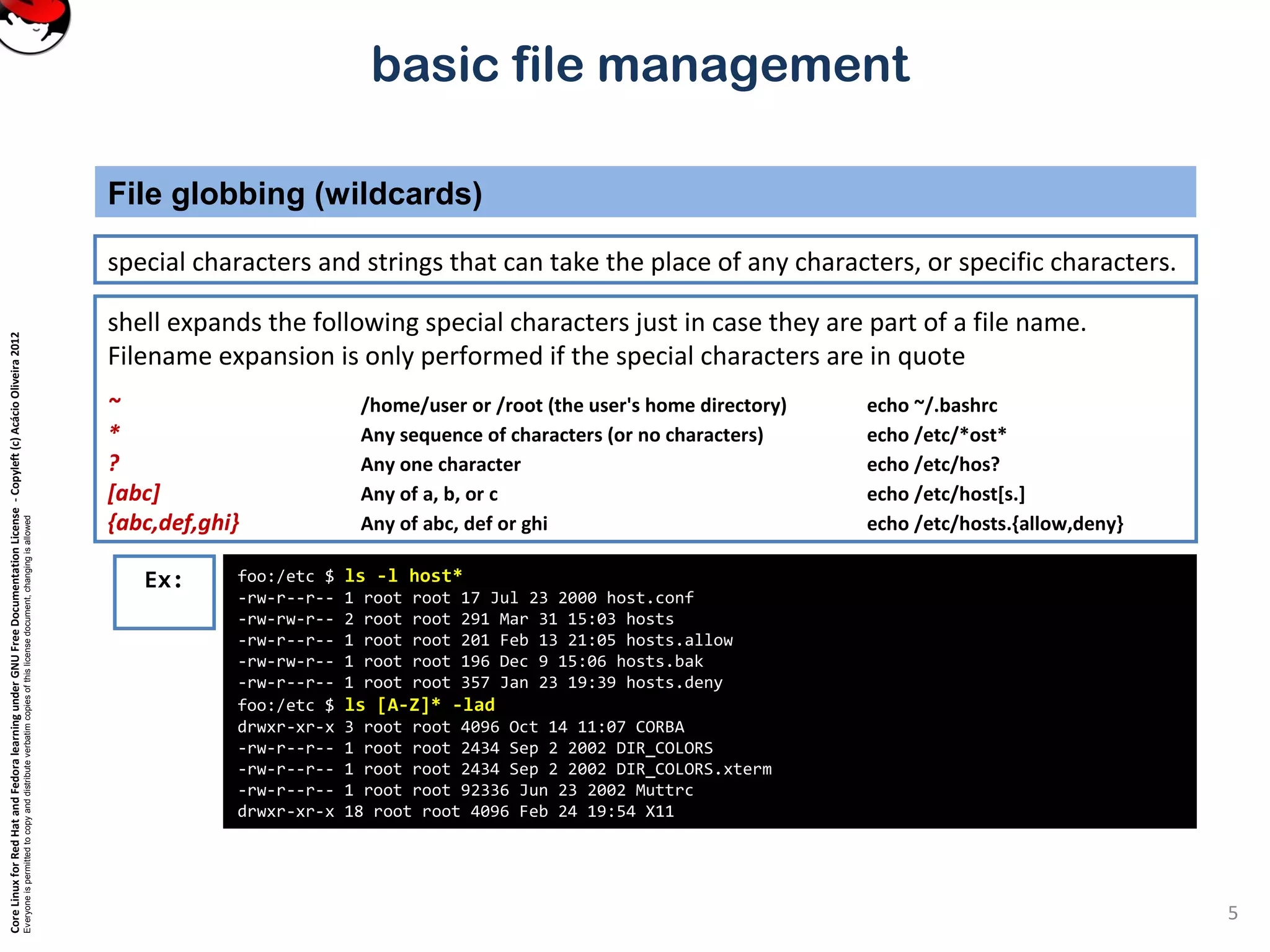 CoreLinuxforRedHatandFedoralearningunderGNUFreeDocumentationLicense-Copyleft(c)AcácioOliveira2012
Everyoneispermittedtocopyanddistributeverbatimcopiesofthislicensedocument,changingisallowed
basic file management
special characters and strings that can take the place of any characters, or specific characters.
File globbing (wildcards)
5
foo:/etc $ ls -l host*
-rw-r--r-- 1 root root 17 Jul 23 2000 host.conf
-rw-rw-r-- 2 root root 291 Mar 31 15:03 hosts
-rw-r--r-- 1 root root 201 Feb 13 21:05 hosts.allow
-rw-rw-r-- 1 root root 196 Dec 9 15:06 hosts.bak
-rw-r--r-- 1 root root 357 Jan 23 19:39 hosts.deny
foo:/etc $ ls [A-Z]* -lad
drwxr-xr-x 3 root root 4096 Oct 14 11:07 CORBA
-rw-r--r-- 1 root root 2434 Sep 2 2002 DIR_COLORS
-rw-r--r-- 1 root root 2434 Sep 2 2002 DIR_COLORS.xterm
-rw-r--r-- 1 root root 92336 Jun 23 2002 Muttrc
drwxr-xr-x 18 root root 4096 Feb 24 19:54 X11
Ex:
shell expands the following special characters just in case they are part of a file name.
Filename expansion is only performed if the special characters are in quote
~ /home/user or /root (the user's home directory) echo ~/.bashrc
* Any sequence of characters (or no characters) echo /etc/*ost*
? Any one character echo /etc/hos?
[abc] Any of a, b, or c echo /etc/host[s.]
{abc,def,ghi} Any of abc, def or ghi echo /etc/hosts.{allow,deny}
 