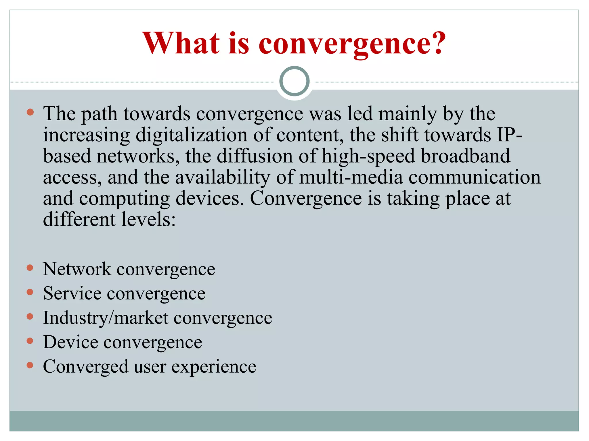 What is convergence? The path towards convergence was led mainly by the increasing digitalization of content, the shift towards IP-based networks, the diffusion of high-speed broadband access, and the availability of multi-media communication and computing devices. Convergence is taking place at different levels: Network convergence Service convergence Industry/market convergence Device convergence Converged user experience 