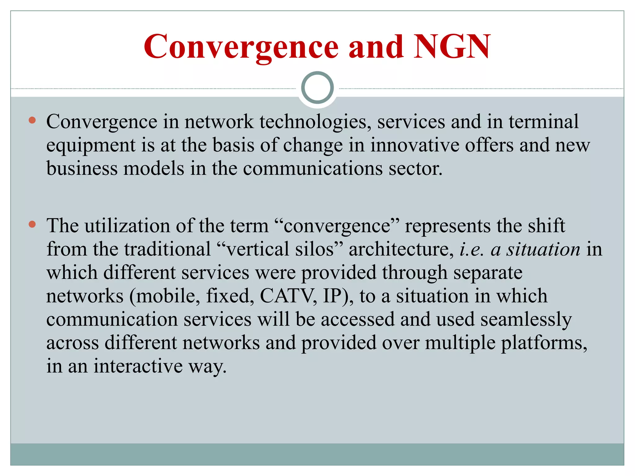 Convergence and NGN Convergence in network technologies, services and in terminal equipment is at the basis of change in innovative offers and new business models in the communications sector. The utilization of the term “convergence” represents the shift from the traditional “vertical silos” architecture,  i.e. a situation  in which different services were provided through separate networks (mobile, fixed, CATV, IP), to a situation in which communication services will be accessed and used seamlessly across different networks and provided over multiple platforms, in an interactive way. 