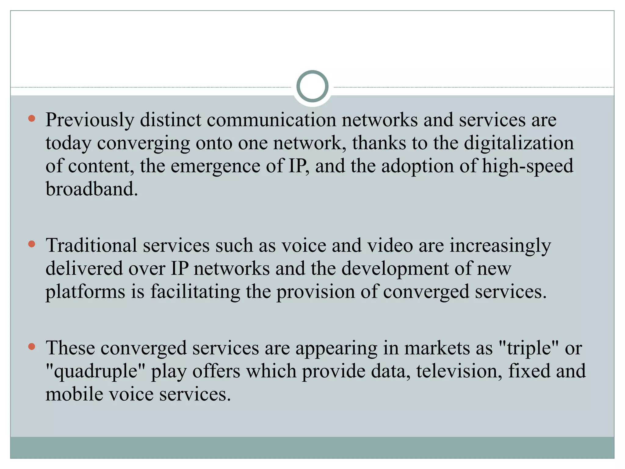 Previously distinct communication networks and services are today converging onto one network, thanks to the digitalization of content, the emergence of IP, and the adoption of high-speed broadband. Traditional services such as voice and video are increasingly delivered over IP networks and the development of new platforms is facilitating the provision of converged services. These converged services are appearing in markets as "triple" or "quadruple" play offers which provide data, television, fixed and mobile voice services. 