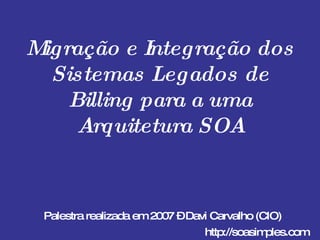 Migração e Integração dos Sistemas Legados de Billing para a uma Arquitetura SOA Palestra realizada em 2007 – Davi Carvalho (CIO) http://soasimples.com 