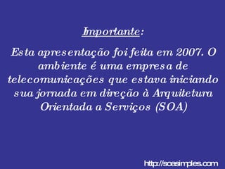 Importante : Esta apresentação foi feita em 2007. O ambiente é uma empresa de telecomunicações que estava iniciando sua jornada em direção à Arquitetura Orientada a Serviços (SOA) http://soasimples.com 