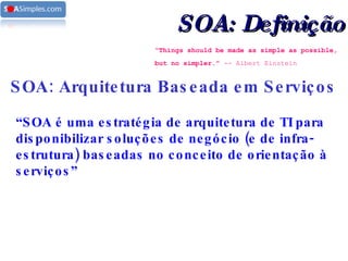“ Things should be made as simple as possible, but no simpler.”  -- Albert Einstein   SOA: Arquitetura Baseada em Serviços “ SOA é uma estratégia de arquitetura de TI para disponibilizar soluções de negócio (e de infra-estrutura) baseadas no conceito de orientação à serviços” SOA: Definição 