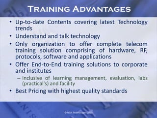 Training Advantages
• Up-to-date Contents covering latest Technology
  trends
• Understand and talk technology
• Only organization to offer complete telecom
  training solution comprising of hardware, RF,
  protocols, software and applications
• Offer End-to-End training solutions to corporate
  and institutes
  – Inclusive of learning management, evaluation, labs
    (practical's) and facility
• Best Pricing with highest quality standards


                     © NGN Technologies 2010        11
 