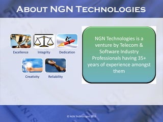 About NGN Technologies


                                                        NGN Technologies is a
                                                        venture by Telecom &
Excellence      Integrity      Dedication                 Software Industry
                                                       Professionals having 35+
                                                     years of experience amongst
                                                                 them
        Creativity     Reliability




                                     © NGN Technologies 2010                       2
 