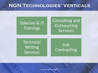 NGN Technologies’ Verticals


                            Consulting and
   Telecom & IT
                             Outsourcing
     Trainings
                               Services

    Technical
                                   Sub
     Writing
                                Contracting
     Services


             © NGN Technologies 2010          4
 