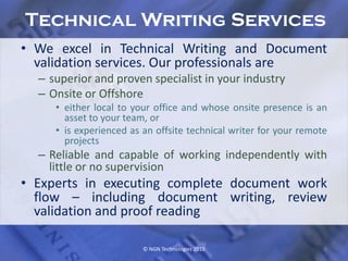 Technical Writing Services
• We excel in Technical Writing and Document
  validation services. Our professionals are
  – superior and proven specialist in your industry
  – Onsite or Offshore
     • either local to your office and whose onsite presence is an
       asset to your team, or
     • is experienced as an offsite technical writer for your remote
       projects
  – Reliable and capable of working independently with
    little or no supervision
• Experts in executing complete document work
  flow – including document writing, review
  validation and proof reading

                         © NGN Technologies 2010                   8
 