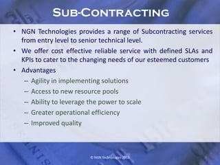 Sub-Contracting
• NGN Technologies provides a range of Subcontracting services
  from entry level to senior technical level.
• We offer cost effective reliable service with defined SLAs and
  KPIs to cater to the changing needs of our esteemed customers
• Advantages
   – Agility in implementing solutions
   – Access to new resource pools
   – Ability to leverage the power to scale
   – Greater operational efficiency
   – Improved quality



                        © NGN Technologies 2010              9
 