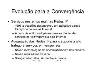 PCT - TEC COTUCA
Evolução para a Convergência
• Serviços em tempo real nas Redes IP
– 1995 a VocalTec desenvolveu um aplicativo para o
transporte de voz na Internet
– A partir de então multiplicaram-se as ofertas de
serviços de voz/multimídia pela Internet
• Adequação das Redes IP para o suporte a alto
tráfego e serviços em tempo real
– Novas metodologias de encaminhamento dos pacotes
– Novas arquiteturas de rede
– Solução alternativa: Aumento da Banda
 