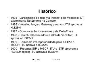 PCT - TEC COTUCA
Histórico
• 1995 - Lançamento do fone via Internet pela Vocaltec; IDT
experimenta Net2phone na Comdex
• 1996 - Vocaltec lança o Gateway para voz; ITU aprova a
H.323v1
• 1997 - Comunicação fone-a-fone pela DeltaThree
• 1998 - Deutch Telecom adquire 20% da Vocaltec; ITU
aprova a H.323v2
• 1999 – Testes de interoperabilidade para o SIP e o
MGCP; ITU aprova a H.323v3
• 2000 – Produtos SIP e MGCP; ITU e IETF aprovam a
H.248/Megaco; ITU aprova a H.323v4
 