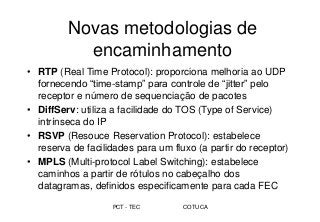 PCT - TEC COTUCA
Novas metodologias de
encaminhamento
• RTP (Real Time Protocol): proporciona melhoria ao UDP
fornecendo “time-stamp” para controle de “jitter” pelo
receptor e número de sequenciação de pacotes
• DiffServ: utiliza a facilidade do TOS (Type of Service)
intrínseca do IP
• RSVP (Resouce Reservation Protocol): estabelece
reserva de facilidades para um fluxo (a partir do receptor)
• MPLS (Multi-protocol Label Switching): estabelece
caminhos a partir de rótulos no cabeçalho dos
datagramas, definidos especificamente para cada FEC
 
