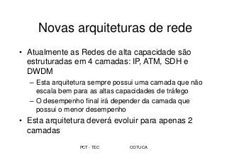 PCT - TEC COTUCA
Novas arquiteturas de rede
• Atualmente as Redes de alta capacidade são
estruturadas em 4 camadas: IP, ATM, SDH e
DWDM
– Esta arquitetura sempre possui uma camada que não
escala bem para as altas capacidades de tráfego
– O desempenho final irá depender da camada que
possui o menor desempenho
• Esta arquitetura deverá evoluir para apenas 2
camadas
 