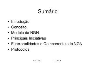 PCT - TEC COTUCA
Sumário
• Introdução
• Conceito
• Modelo da NGN
• Principais Iniciativas
• Funcionalidades e Componentes da NGN
• Protocolos
 