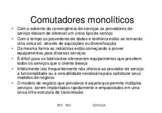 PCT - TEC COTUCA
Comutadores monolíticos
• Com o advento da convergência de serviços os provedores de
serviço deixam de oferecer um único tipo de serviço
• Com o tempo os provedores de dados e telefonia estão se tornando
uma coisa só, através de aquisições ou diversificação
• Da mesma forma as indústrias estão começando a prover
equipamentos para diversos serviços
• É difícil para os fabricantes oferecerem equipamentos que provêem
todos os serviços que o cliente deseja
• Infelizmente isto frequentemente não oferece ao provedor de serviço
a funcionalidade ou a versatilidade necessária para satisfazer seus
modelos de negócio
• O modelo de negócio que prevalece é aquele que permite múltiplos
serviços serem implantados rapidamente e empacotados em uma
única infra-estrutura de transmissão
 