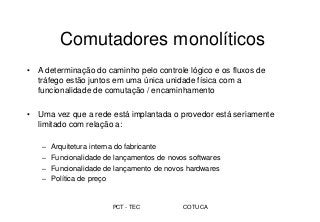 PCT - TEC COTUCA
Comutadores monolíticos
• A determinação do caminho pelo controle lógico e os fluxos de
tráfego estão juntos em uma única unidade física com a
funcionalidade de comutação / encaminhamento
• Uma vez que a rede está implantada o provedor está seriamente
limitado com relação a:
– Arquitetura interna do fabricante
– Funcionalidade de lançamentos de novos softwares
– Funcionalidade de lançamento de novos hardwares
– Política de preço
 