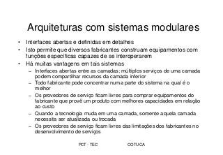 PCT - TEC COTUCA
Arquiteturas com sistemas modulares
• Interfaces abertas e definidas em detalhes
• Isto permite que diversos fabricantes construam equipamentos com
funções específicas capazes de se interoperarem
• Há muitas vantagens em tais sistemas
– Interfaces abertas entre as camadas; múltiplos serviços de uma camada
podem compartilhar recursos da camada inferior
– Todo fabricante pode concentrar numa parte do sistema na qual é o
melhor
– Os provedores de serviço ficam livres para comprar equipamentos do
fabricante que provê um produto com melhores capacidades em relação
ao custo
– Quando a tecnologia muda em uma camada, somente aquela camada
necessita ser atualizada ou trocada
– Os provedores de serviço ficam livres das limitações dos fabricantes no
desenvolvimento de serviços
 