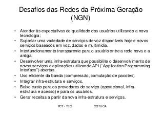 PCT - TEC COTUCA
Desafios das Redes da Próxima Geração
(NGN)
• Atender às expectativas de qualidade dos usuários utilizando a nova
tecnologia;
• Suportar uma variedade de serviços de voz disponíveis hoje e novos
serviços baseados em voz, dados e multimídia.
• Interfuncionamento transparente para o usuário entre a rede nova e a
antiga.
• Desenvolver uma infra-estrutura que possibilite o desenvolvimento de
novos serviços e aplicações utilizando API (“Application Programming
Interface”) abertas.
• Uso eficiente da banda (compressão, comutação de pacotes).
• Integrar infra-estrutura e serviços.
• Baixo custo para os provedores de serviço (operacional, infra-
estrutura e acesso) e para os usuários.
• Gerar receitas a partir da nova infra-estrutura e serviços.
 