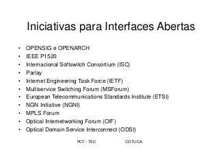PCT - TEC COTUCA
Iniciativas para Interfaces Abertas
• OPENSIG e OPENARCH
• IEEE P1520
• Internacional Softswitch Consortium (ISC)
• Parlay
• Internet Engineering Task Force (IETF)
• Multiservice Switching Forum (MSForum)
• European Telecommunications Standards Institute (ETSI)
• NGN Initiative (NGNI)
• MPLS Forum
• Optical Internetworking Forum (OIF)
• Optical Domain Service Interconnect (ODSI)
 