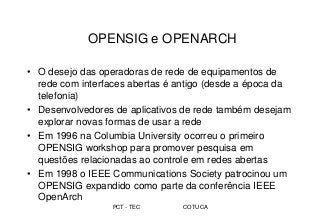 PCT - TEC COTUCA
OPENSIG e OPENARCH
• O desejo das operadoras de rede de equipamentos de
rede com interfaces abertas é antigo (desde a época da
telefonia)
• Desenvolvedores de aplicativos de rede também desejam
explorar novas formas de usar a rede
• Em 1996 na Columbia University ocorreu o primeiro
OPENSIG workshop para promover pesquisa em
questões relacionadas ao controle em redes abertas
• Em 1998 o IEEE Communications Society patrocinou um
OPENSIG expandido como parte da conferência IEEE
OpenArch
 