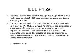 PCT - TEC COTUCA
IEEE P1520
• Seguindo o sucesso das conferências OpenSig e OpenArch, o IEEE
estabeleceu o projeto P1520 como um grupo de padronização para
redes programáveis
• O escopo das atividades do P1520 cobre desde comutadores ATM
até roteadores IP e Media Gateways. As interfaces são fornecidas por
camadas que oferecem serviços para as camadas superiores
enquanto abstraem os componentes da camada inferior. Cada
camada tem um número de entidades na forma de algoritmos ou
objetos que representam o recurso lógico ou físico dependendo do
escopo ou funcionalidade.
– www.ieee-pin.org/
 