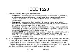 PCT - TEC COTUCA
IEEE 1520
• Foram definidas as seguintes interfaces:
– Interface V – provê acesso para os serviços de valor adicionado. Esta interface
provê um conjunto de API que permite a criação de software customizado ao
usuário sem a necessidade de tratar diretamente com os processos de
comunicação.
– Interface U – trata dos serviços genéricos de rede; cria separação entre a
interface real e a implementação do fornecedor permitindo que múltiplos métodos
em nível de rede coexistam em uma única rede.
– Interface L – define a API para acessar diretamente e manipular os estados dos
dispositivos de rede local. A API é altamente ortogonal e genérica para permitir a
implantação de qualquer serviço de comunicação.
– Interface CCM – protocolo aberto para acessar o estado dos elementos físicos. A
interface CCM (Connection Control and Management) é uma coleção de
protocolos que permite trocar o estado e controle da informação no nível entre o
dispositivo e o agente externo.
• A API proposta é baseado na construção de blocos de software com contínua
abstração de granularidade, ou seja, as APIs são definidas em vários níveis
de abstração. Existem diferentes níveis de abstração dentro das APIs no
nível de dispositivo de rede virtual (virtual network device level) e no nível de
serviços genéricos de rede (network generic services level).
 
