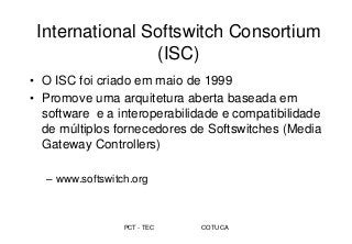 PCT - TEC COTUCA
International Softswitch Consortium
(ISC)
• O ISC foi criado em maio de 1999
• Promove uma arquitetura aberta baseada em
software e a interoperabilidade e compatibilidade
de múltiplos fornecedores de Softswitches (Media
Gateway Controllers)
– www.softswitch.org
 