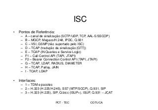 PCT - TEC COTUCA
ISC
• Pontos de Referência:
– A – canal de sinalização (SCTP/UDP, TCP, AAL-5/SSCOP)
– B – MGCP, Megaco/H.248, IPDC, Q.931
– C – VSI, GSMP(não suportado pelo ISC)
– D – TCAP (tradução da sinalização {GTT})
– E – TCAP (IN Queries e Service Logic)
– F1 – Call Control API (TAPI, JTAPI)
– F2 – Bearer Connection Control API (TAPI, JTAPI)
– G – TCAP, LDAP, RADIUS, DIAMETER
– H – TCAP, Parlay, JAIN
– I - TCAP, LDAP
• Interfaces:
– 1 – TDM e pacotes
– 2 – H.323 (H.225/H.245), SS7 (MTP/SCCP), Q.931, SIP
– 3 – H.323 (H.225), SIP, Q.bicc (ISUP+), ISUP, Q.931 -- JCAT
 
