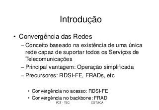 PCT - TEC COTUCA
Introdução
• Convergência das Redes
– Conceito baseado na existência de uma única
rede capaz de suportar todos os Serviços de
Telecomunicações
– Principal vantagem: Operação simplificada
– Precursores: RDSI-FE, FRADs, etc
• Convergência no acesso: RDSI-FE
• Convergência no backbone: FRAD
 