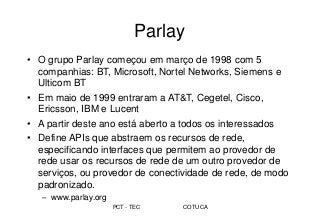 PCT - TEC COTUCA
Parlay
• O grupo Parlay começou em março de 1998 com 5
companhias: BT, Microsoft, Nortel Networks, Siemens e
Ulticom BT
• Em maio de 1999 entraram a AT&T, Cegetel, Cisco,
Ericsson, IBM e Lucent
• A partir deste ano está aberto a todos os interessados
• Define APIs que abstraem os recursos de rede,
especificando interfaces que permitem ao provedor de
rede usar os recursos de rede de um outro provedor de
serviços, ou provedor de conectividade de rede, de modo
padronizado.
– www.parlay.org
 
