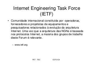 PCT - TEC COTUCA
Internet Engineering Task Force
(IETF)
• Comunidade internacional constituída por operadoras,
fornecedores e projetistas de equipamentos e
pesquisadores relacionados à evolução da arquitetura
Internet. Uma vez que a arquitetura das NGNs é baseada
nos protocolos Internet, a maioria dos grupos de trabalho
deste Forum é relevante.
– www.ietf.org
 