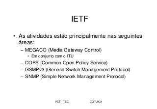 PCT - TEC COTUCA
IETF
• As atividades estão principalmente nas seguintes
áreas:
– MEGACO (Media Gateway Control)
• Em conjunto com o ITU
– COPS (Common Open Policy Service)
– GSMPv3 (General Switch Management Protocol)
– SNMP (Simple Network Management Protocol)
 