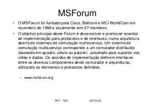 PCT - TEC COTUCA
MSForum
• O MSForum foi fundado pela Cisco, Bellcore e MCI WorldCom em
novembro de 1998 e atualmente tem 57 membros
• O objetivo principal deste Forum é desenvolver e promover acordos
de implementação para protocolos e de interfaces, numa arquitetura
aberta de sistemas de comutação multisserviço. Um sistema de
comutação multisserviço corresponde a um comutador distribuído
(baseado em quadro, célula ou pacote) , projetado para suportar voz,
vídeo e dados. Os acordos de implementação definem interfaces
entre os diversos componentes deste comutador e arquiteturas,
utilizando os elementos e protocolos definidos.
– www.msforum.org
 