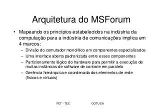 PCT - TEC COTUCA
Arquitetura do MSForum
• Mapeando os princípios estabelecidos na indústria da
computação para a indústria de comunicações implica em
4 marcos:
– Divisão do comutador monolítico em componentes especializados
– Uma interface aberta padronizada entre esses componentes
– Particionamento lógico do hardware para permitir a execução de
muitas instâncias de software de controle em paralelo
– Gerência hierárquica e coordenada dos elementos de rede
(físicos e virtuais)
 