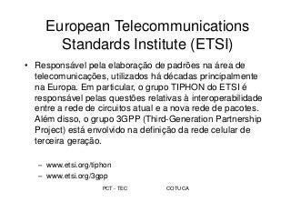 PCT - TEC COTUCA
European Telecommunications
Standards Institute (ETSI)
• Responsável pela elaboração de padrões na área de
telecomunicações, utilizados há décadas principalmente
na Europa. Em particular, o grupo TIPHON do ETSI é
responsável pelas questões relativas à interoperabilidade
entre a rede de circuitos atual e a nova rede de pacotes.
Além disso, o grupo 3GPP (Third-Generation Partnership
Project) está envolvido na definição da rede celular de
terceira geração.
– www.etsi.org/tiphon
– www.etsi.org/3gpp
 