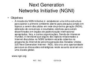 PCT - TEC COTUCA
Next Generation
Networks Initiative (NGNI)
• Objetivos
– A missão da NGN Initiative é estabelecer uma infra-estructura
para operar o primeiro ambiente aberto para pesquisa ampla em
tópicos a serem discutidos em rede de próxima geração (NGN),
obtenção de consensos e resultados coletivos para serem
disseminados em órgãos de padronização internacional
apropriados, fora, e outras organizações. Sendo de interesse
mundial, é inevitável que alguns dos tópicos relacionados a
Internet discutidos no NGNI também estarão cobertos no
programa da Internet de próxima geração dos Estados Unidos
(US Next Generation Internet - NGI). Isto cria uma oportunidade
para que as discussões estratégicas neste assunto ocorram em
uma escala global.
www.ngni.org
 
