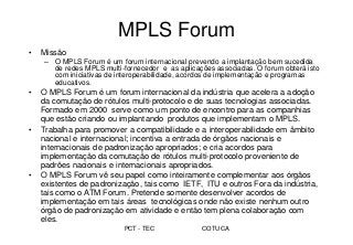 PCT - TEC COTUCA
MPLS Forum
• Missão
– O MPLS Forum é um forum internacional prevendo a implantação bem sucedida
de redes MPLS multi-fornecedor e as aplicações associadas. O forum obterá isto
com iniciativas de interoperabilidade, acordos de implementação e programas
educativos.
• O MPLS Forum é um forum internacional da indústria que acelera a adoção
da comutação de rótulos multi-protocolo e de suas tecnologias associadas.
Formado em 2000 serve como um ponto de encontro para as companhias
que estão criando ou implantando produtos que implementam o MPLS.
• Trabalha para promover a compatibilidade e a interoperabilidade em âmbito
nacional e internacional; incentiva a entrada de órgãos nacionais e
internacionais de padronização apropriados; e cria acordos para
implementação da comutação de rótulos multi-protocolo proveniente de
padrões nacionais e internacionais apropriados.
• O MPLS Forum vê seu papel como inteiramente complementar aos órgãos
existentes de padronização, tais como IETF, ITU e outros Fora da indústria,
tais como o ATM Forum. Pretende somente desenvolver acordos de
implementação em tais áreas tecnológicas onde não existe nenhum outro
órgão de padronização em atividade e então tem plena colaboração com
eles.
 