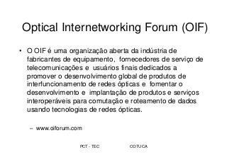 PCT - TEC COTUCA
Optical Internetworking Forum (OIF)
• O OIF é uma organização aberta da indústria de
fabricantes de equipamento, fornecedores de serviço de
telecomunicações e usuários finais dedicados a
promover o desenvolvimento global de produtos de
interfuncionamento de redes ópticas e fomentar o
desenvolvimento e implantação de produtos e serviços
interoperáveis para comutação e roteamento de dados
usando tecnologias de redes ópticas.
– www.oiforum.com
 