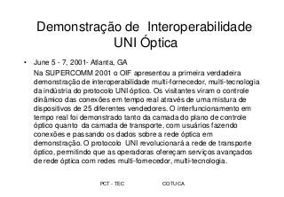 PCT - TEC COTUCA
Demonstração de Interoperabilidade
UNI Óptica
• June 5 - 7, 2001- Atlanta, GA
Na SUPERCOMM 2001 o OIF apresentou a primeira verdadeira
demonstração de interoperabilidade multi-fornecedor, multi-tecnologia
da indústria do protocolo UNI óptico. Os visitantes viram o controle
dinâmico das conexões em tempo real através de uma mistura de
dispositivos de 25 diferentes vendedores. O interfuncionamento em
tempo real foi demonstrado tanto da camada do plano de controle
óptico quanto da camada de transporte, com usuários fazendo
conexões e passando os dados sobre a rede óptica em
demonstração. O protocolo UNI revolucionará a rede de transporte
óptico, permitindo que as operadoras ofereçam serviços avançados
de rede óptica com redes multi-fornecedor, multi-tecnologia.
 