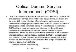 PCT - TEC COTUCA
Optical Domain Service
Interconnect (ODSI)
• A ODSI é uma coalisão aberta, informal compreendendo mais de 100
provedores de serviço e vendedores de equipamento. Começou em
janeiro 2000, e esta iniciativa informal mudou rapidamente para
desenvolver uma proposta importante da indústria para uma interface
aberta para a rede comutada óptica. A especificação funcional da
ODSI define o mecanismo que permitirá que os dispositivos da
camada elétrica sinalizem automaticamente a rede ótica para
estabelecer banda de alta velocidade sob demanda. Com o teste de
interoperabilidade completado, a coalisão da ODSI continuará com
seu objetivo original de promover esta proposta nas organizações
formais de padronização, assim acelerando o progresso para uma
interface aberta, bem definida.
– www.odsi-coalition.com/index.asp
 